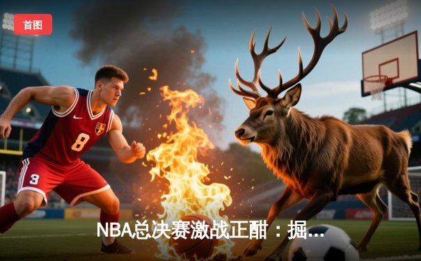 NBA总决赛激战正酣：掘金逆转森林狼，约基奇三双统治赛场