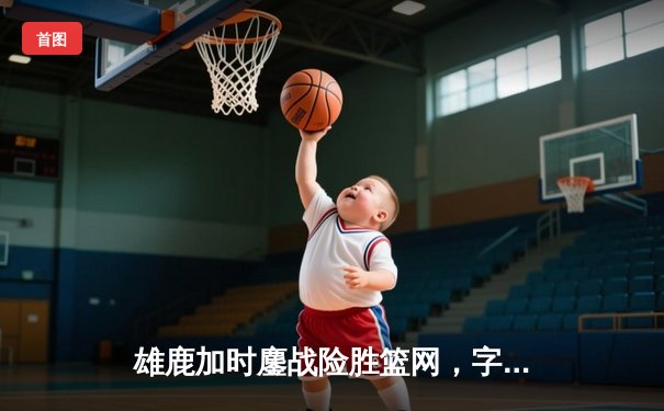 雄鹿加时鏖战险胜篮网，字母哥44分主宰关键时刻